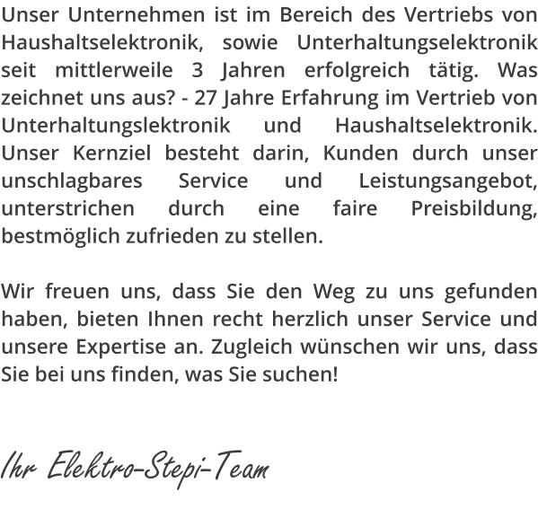 Unser Unternehmen ist im Bereich des Vertriebs von Haushaltselektronik, sowie Unterhaltungselektronik seit mittlerweile 3 Jahren erfolgreich t�tig. Was zeichnet uns aus? - 27 Jahre Erfahrung im Vertrieb von Unterhaltungslektronik und Haushaltselektronik. Unser Kernziel besteht darin, Kunden durch unser unschlagbares Service und Leistungsangebot, unterstrichen durch eine faire Preisbildung, bestm�glich zufrieden zu stellen.  Wir freuen uns, dass Sie den Weg zu uns gefunden haben, bieten Ihnen recht herzlich unser Service und unsere Expertise an. Zugleich w�nschen wir uns, dass Sie bei uns finden, was Sie suchen!                  Ihr Elektro-Stepi-Team