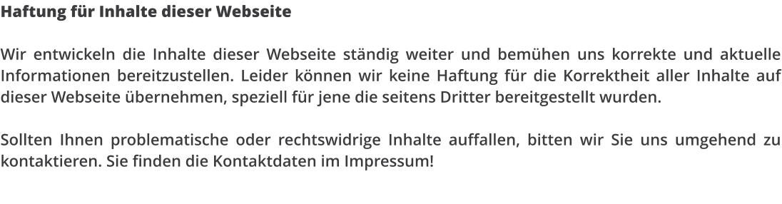 Haftung f�r Inhalte dieser Webseite  Wir entwickeln die Inhalte dieser Webseite st�ndig weiter und bem�hen uns korrekte und aktuelle Informationen bereitzustellen. Leider k�nnen wir keine Haftung f�r die Korrektheit aller Inhalte auf dieser Webseite �bernehmen, speziell f�r jene die seitens Dritter bereitgestellt wurden.  Sollten Ihnen problematische oder rechtswidrige Inhalte auffallen, bitten wir Sie uns umgehend zu kontaktieren. Sie finden die Kontaktdaten im Impressum!