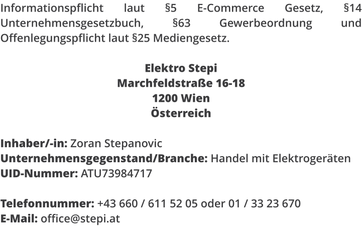 Informationspflicht laut �5 E-Commerce Gesetz, �14 Unternehmensgesetzbuch, �63 Gewerbeordnung und Offenlegungspflicht laut �25 Mediengesetz.  Elektro Stepi Marchfeldstra�e 16-18 1200 Wien �sterreich  Inhaber/-in: Zoran Stepanovic Unternehmensgegenstand/Branche: Handel mit Elektroger�ten UID-Nummer: ATU73984717  Telefonnummer: +43 660 / 611 52 05 oder 01 / 33 23 670 E-Mail: office@stepi.at
